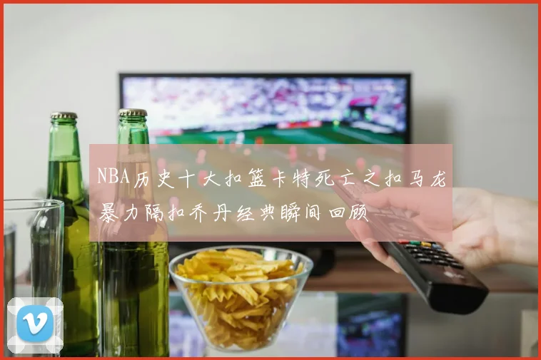 NBA历史十大扣篮卡特死亡之扣马龙暴力隔扣乔丹经典瞬间回顾