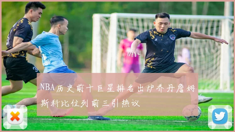 NBA历史前十巨星排名出炉乔丹詹姆斯科比位列前三引热议
