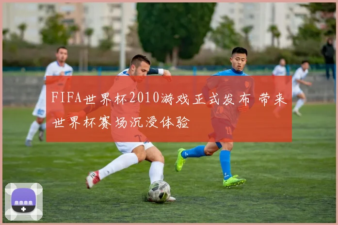 FIFA世界杯2010游戏正式发布 带来世界杯赛场沉浸体验