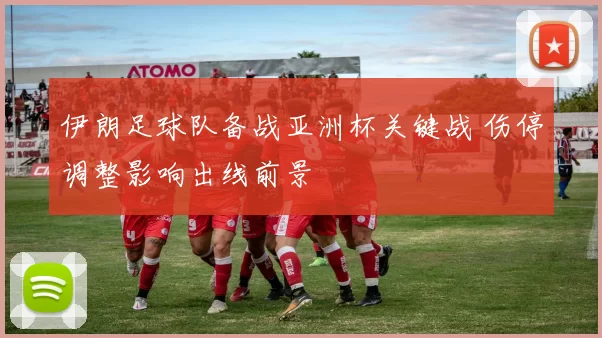伊朗足球队备战亚洲杯关键战 伤停调整影响出线前景