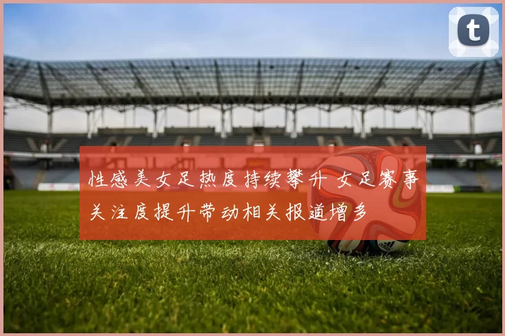 性感美女足热度持续攀升 女足赛事关注度提升带动相关报道增多