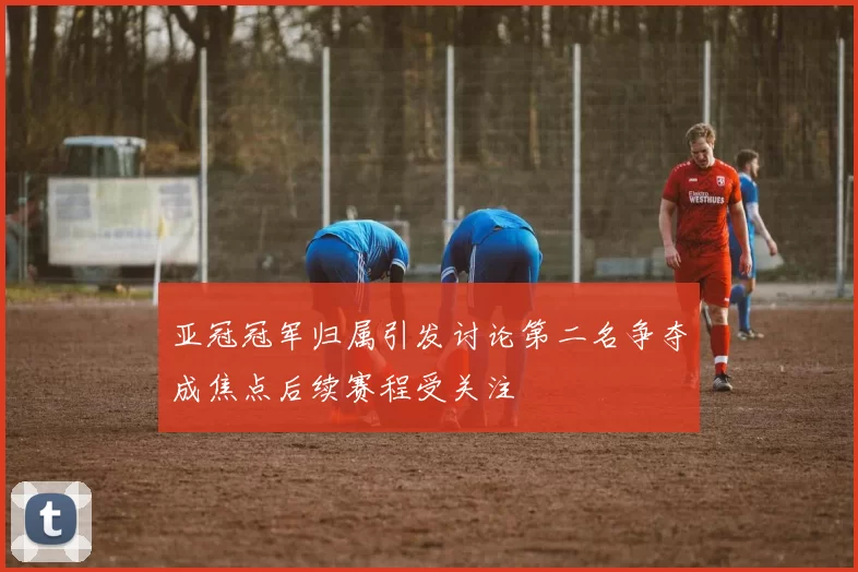 亚冠冠军归属引发讨论第二名争夺成焦点后续赛程受关注