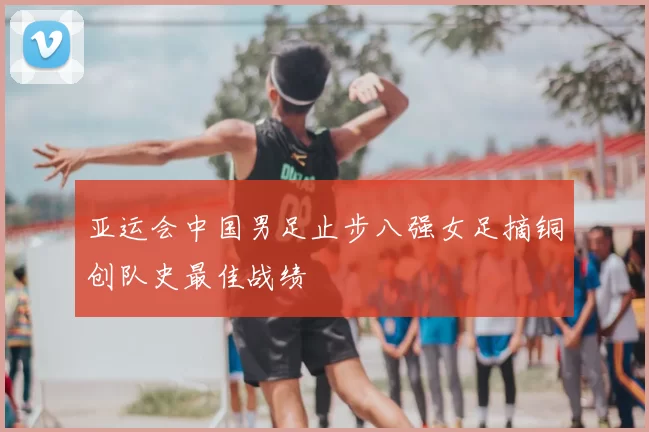 亚运会中国男足止步八强女足摘铜创队史最佳战绩