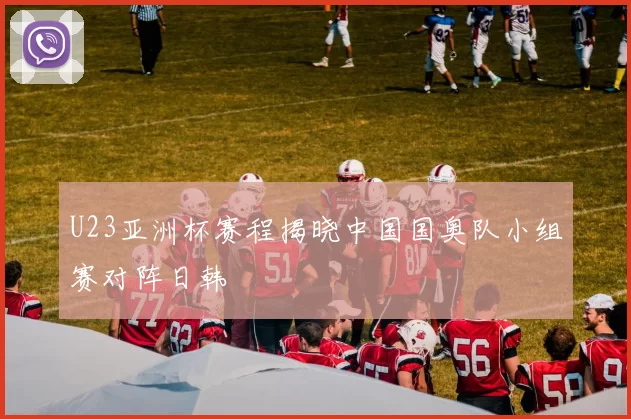 U23亚洲杯赛程揭晓中国国奥队小组赛对阵日韩