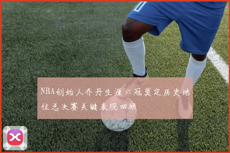 NBA创始人乔丹生涯六冠奠定历史地位总决赛关键表现回顾
