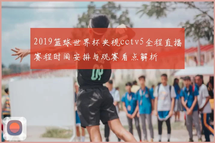 2019篮球世界杯央视cctv5全程直播赛程时间安排与观赛看点解析
