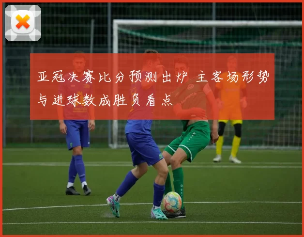 亚冠决赛比分预测出炉 主客场形势与进球数成胜负看点