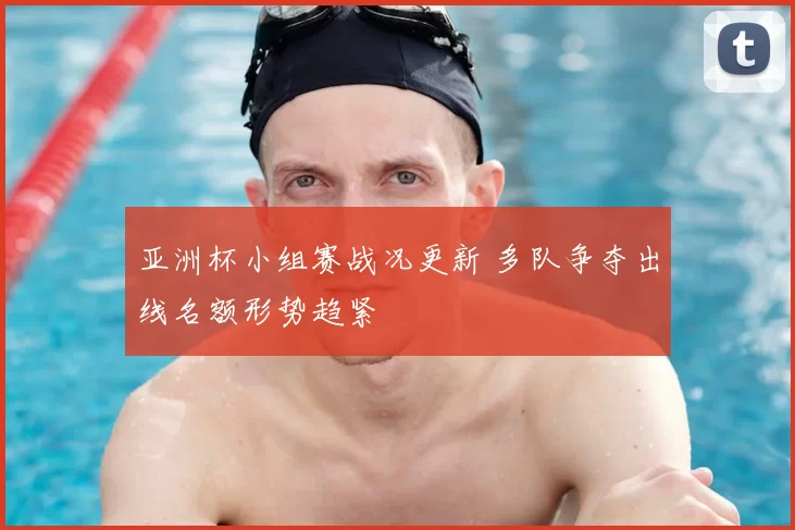 亚洲杯小组赛战况更新 多队争夺出线名额形势趋紧