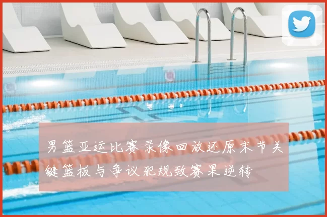 男篮亚运比赛录像回放还原末节关键篮板与争议犯规致赛果逆转