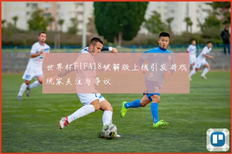 世界杯FIFA18破解版上线引发游戏玩家关注与争议
