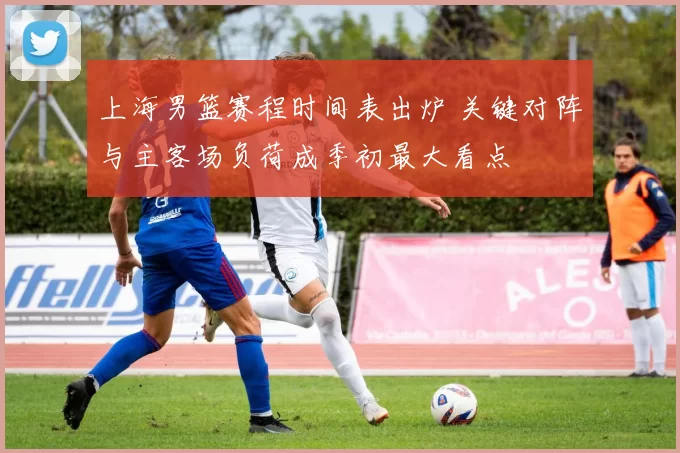 上海男篮赛程时间表出炉 关键对阵与主客场负荷成季初最大看点