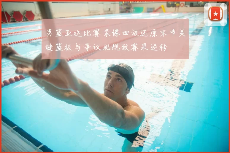 男篮亚运比赛录像回放还原末节关键篮板与争议犯规致赛果逆转