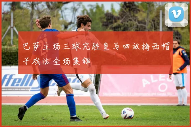 巴萨主场三球完胜皇马回放梅西帽子戏法全场集锦