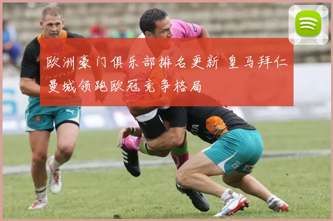 欧洲豪门俱乐部排名更新 皇马拜仁曼城领跑欧冠竞争格局