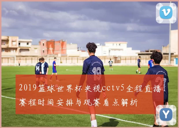 2019篮球世界杯央视cctv5全程直播赛程时间安排与观赛看点解析