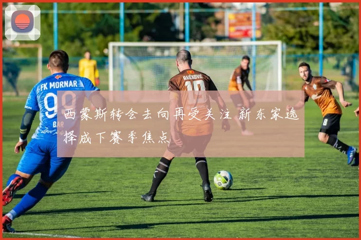 西蒙斯转会去向再受关注 新东家选择成下赛季焦点