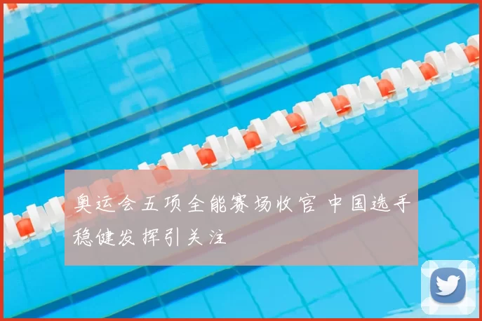 奥运会五项全能赛场收官 中国选手稳健发挥引关注