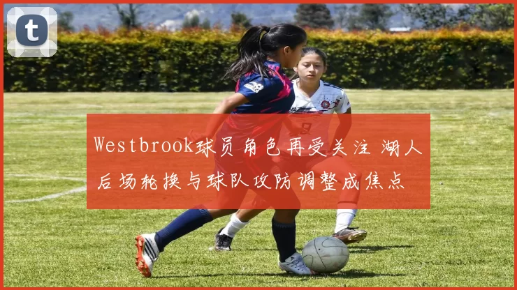 Westbrook球员角色再受关注 湖人后场轮换与球队攻防调整成焦点