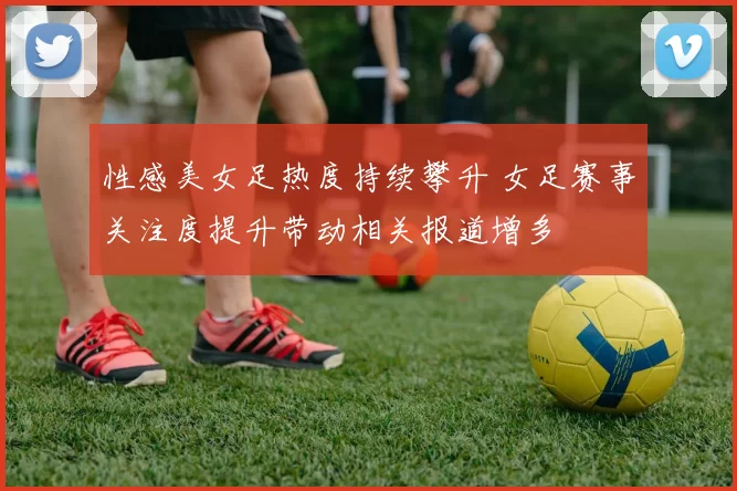 性感美女足热度持续攀升 女足赛事关注度提升带动相关报道增多