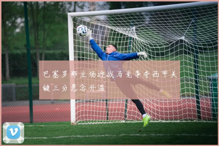 巴塞罗那主场迎战马竞争夺西甲关键三分悬念升温