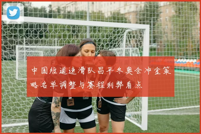 中国短道速滑队昌平冬奥会冲金策略名单调整与赛程利弊看点