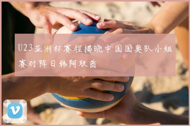 U23亚洲杯赛程揭晓中国国奥队小组赛对阵日韩阿联酋