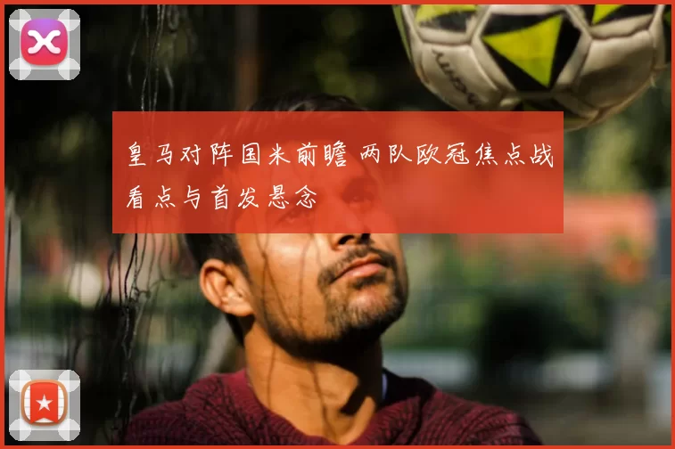 皇马对阵国米前瞻 两队欧冠焦点战看点与首发悬念