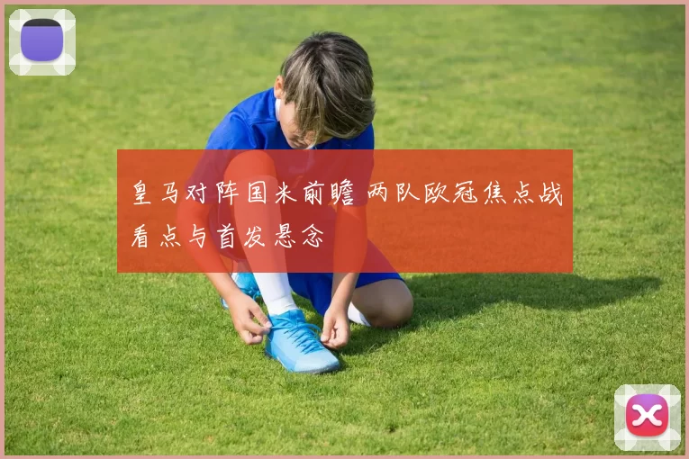 皇马对阵国米前瞻 两队欧冠焦点战看点与首发悬念