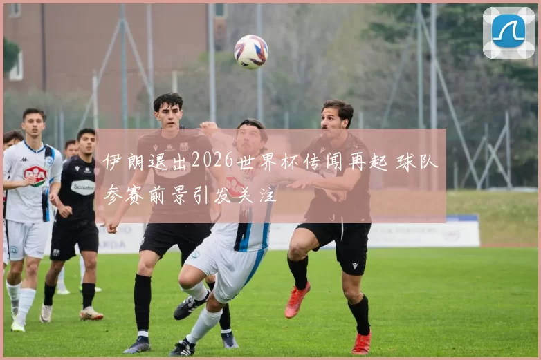 伊朗退出2026世界杯传闻再起 球队参赛前景引发关注