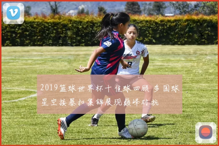 2019篮球世界杯十佳球回顾 多国球星空接暴扣集锦展现巅峰对抗