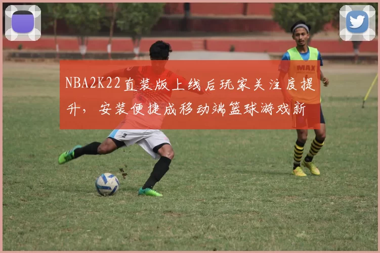 NBA2K22直装版上线后玩家关注度提升，安装便捷成移动端篮球游戏新选择