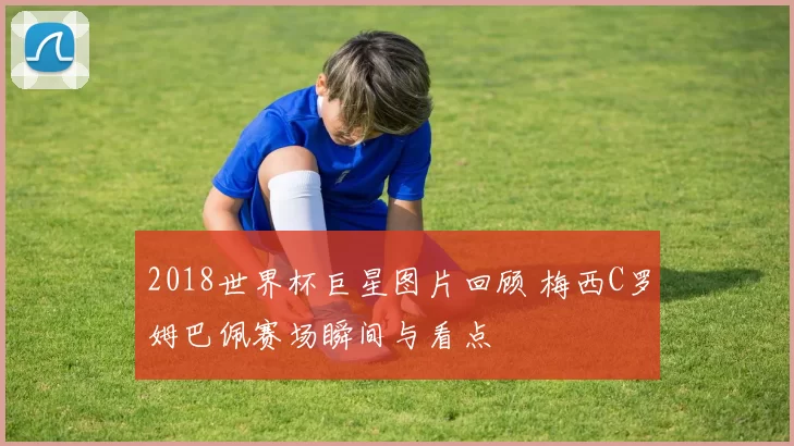2018世界杯巨星图片回顾 梅西C罗姆巴佩赛场瞬间与看点