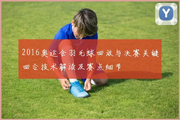 2016奥运会羽毛球回放与决赛关键回合技术解读及赛点细节