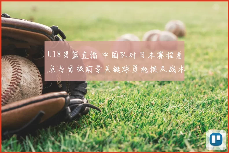 U18男篮直播 中国队对日本赛程看点与晋级前景关键球员轮换及战术要点