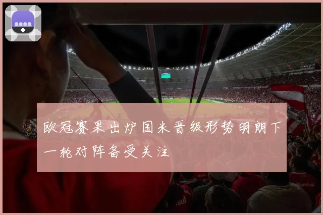 欧冠赛果出炉国米晋级形势明朗下一轮对阵备受关注