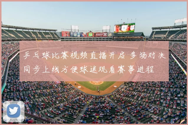 乒乓球比赛视频直播开启 多场对决同步上线方便球迷观看赛事进程