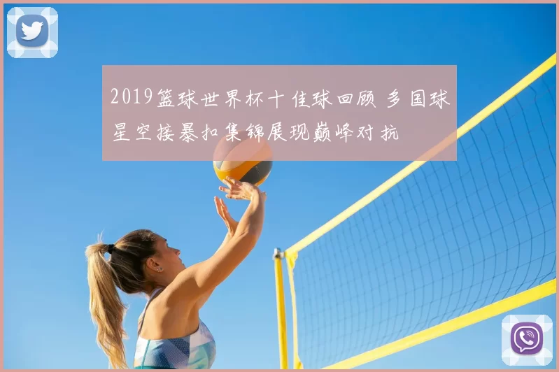 2019篮球世界杯十佳球回顾 多国球星空接暴扣集锦展现巅峰对抗