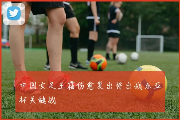 中国女足王霜伤愈复出将出战东亚杯关键战