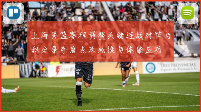 上海男篮赛程调整关键连战对阵与积分争夺看点及轮换与体能应对