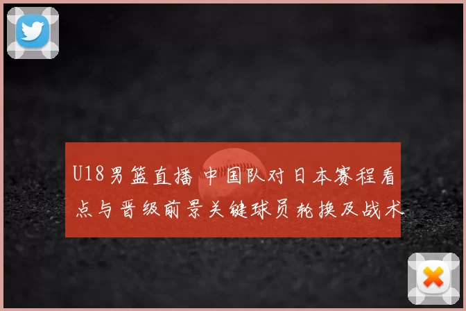U18男篮直播 中国队对日本赛程看点与晋级前景关键球员轮换及战术要点