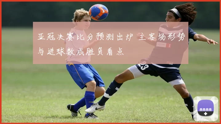 亚冠决赛比分预测出炉 主客场形势与进球数成胜负看点
