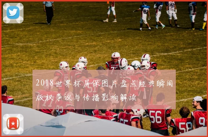 2018世界杯屏保图片盘点经典瞬间版权争议与传播影响解读