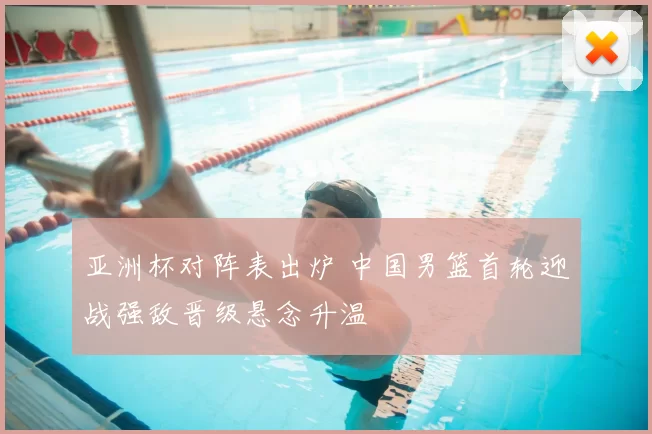 亚洲杯对阵表出炉 中国男篮首轮迎战强敌晋级悬念升温