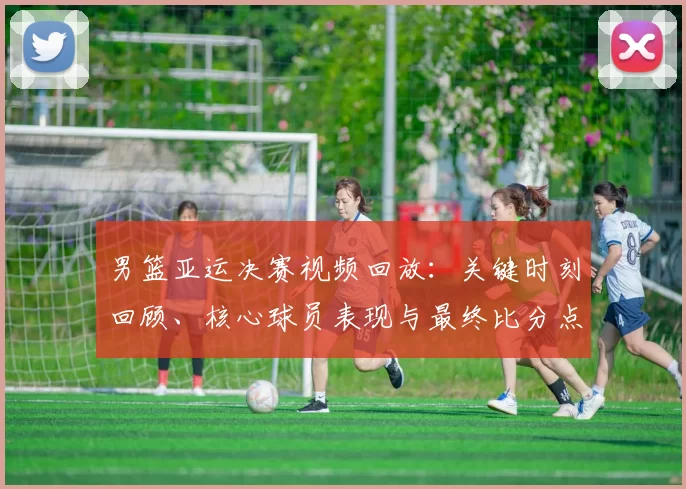 男篮亚运决赛视频回放：关键时刻回顾、核心球员表现与最终比分点评