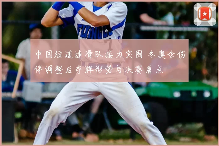 中国短道速滑队接力突围 冬奥会伤停调整后夺牌形势与决赛看点