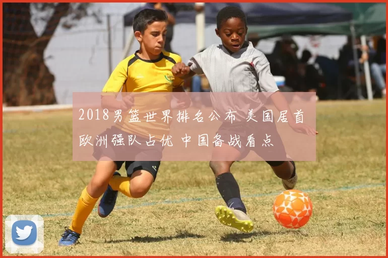 2018男篮世界排名公布 美国居首 欧洲强队占优 中国备战看点